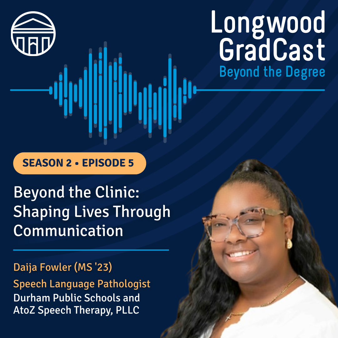 Longwood GradCast Season 2, Episode 5 titled “Beyond the Clinic: Shaping Lives Through Communication,” featuring guest Daija Fowler (MS '23), a Speech Language Pathologist,
